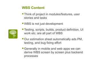 WBS Content
Think of project in modules/features, user
stories and tasks
WBS is not just development
Testing, scripts, builds, product definition, UI
work etc. are all part of WBS
Our estimation sheet automatically ads PM,
testing, and bug fixing effort
Generally in mobile and web apps we can
derive WBS screen by screen plus backend
processes
 