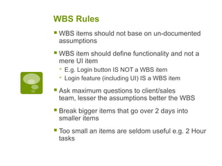 WBS Rules
 WBS items should not base on un-documented
assumptions
 WBS item should define functionality and not a
mere UI item
• E.g. Login button IS NOT a WBS item
• Login feature (including UI) IS a WBS item
 Ask maximum questions to client/sales
team, lesser the assumptions better the WBS
 Break bigger items that go over 2 days into
smaller items
 Too small an items are seldom useful e.g. 2 Hour
tasks
 