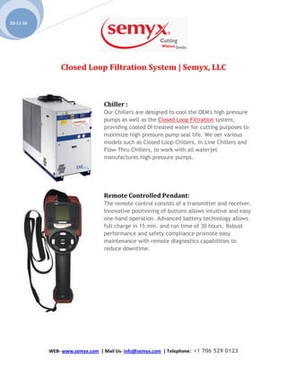 Closed Loop Filtration System | Semyx, LLC
WEB- www.semyx.com | Mail Us- info@semyx.com | Telephone: +1 706 529 0123
22-11-16
Chiller :
Our Chillers are designed to cool the OEM's high pressure
pumps as well as the Closed Loop Filtration system,
providing cooled DI treated water for cutting purposes to
maximize high pressure pump seal life. We oer various
models such as Closed Loop Chillers, In-Line Chillers and
Flow-Thru Chillers, to work with all waterjet
manufactures high pressure pumps.
Remote Controlled Pendant:
The remote control consists of a transmitter and receiver.
Innovative positioning of buttons allows intuitive and easy
one-hand operation. Advanced battery technology allows
full charge in 15 min. and run time of 30 hours. Robust
performance and safety compliance promote easy
maintenance with remote diagnostics capabilities to
reduce downtime.
 