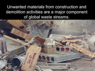 Unwanted materials from construction and
demolition activities are a major component
of global waste streams.
 