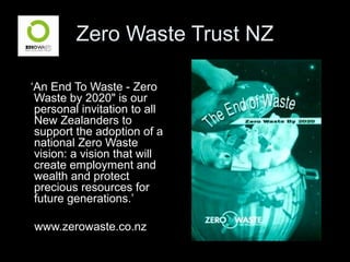 Zero Waste Trust NZ
‘An End To Waste - Zero
Waste by 2020" is our
personal invitation to all
New Zealanders to
support the adoption of a
national Zero Waste
vision: a vision that will
create employment and
wealth and protect
precious resources for
future generations.’
www.zerowaste.co.nz
 