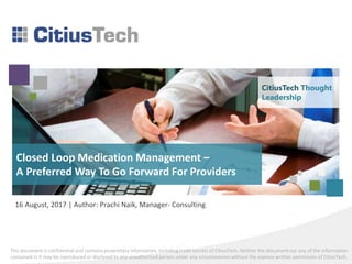 This document is confidential and contains proprietary information, including trade secrets of CitiusTech. Neither the document nor any of the information
contained in it may be reproduced or disclosed to any unauthorized person under any circumstances without the express written permission of CitiusTech.
Closed Loop Medication Management –
A Preferred Way To Go Forward For Providers
16 August, 2017 | Author: Prachi Naik, Manager- Consulting
CitiusTech Thought
Leadership
 