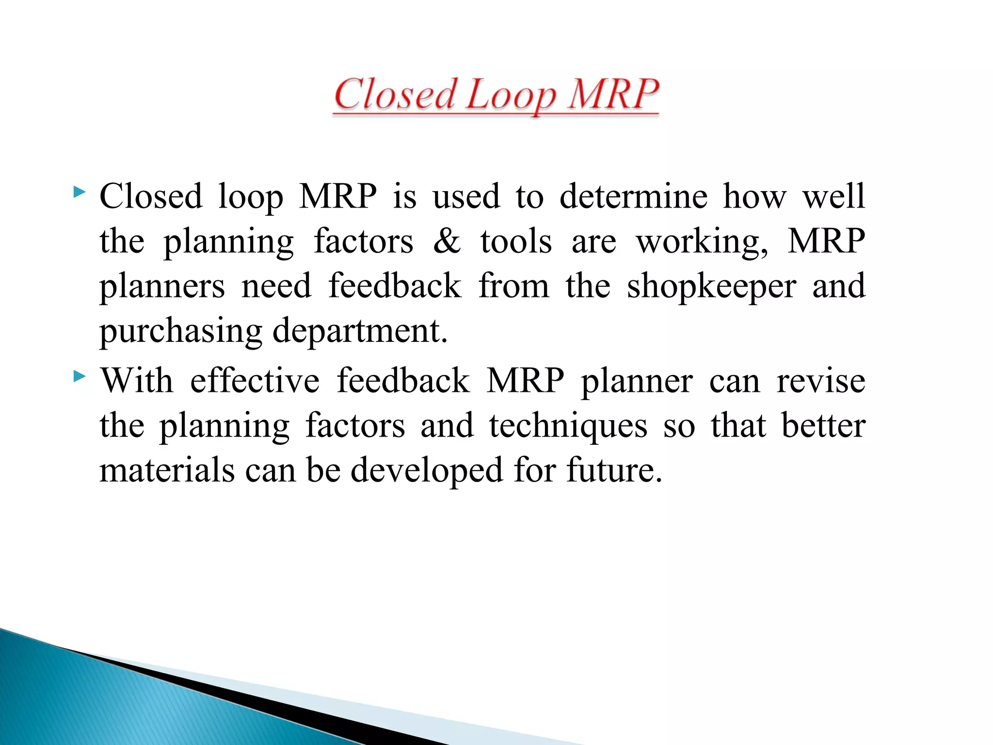  Closed loop MRP is used to determine how well
the planning factors & tools are working, MRP
planners need feedback from the shopkeeper and
purchasing department.
 With effective feedback MRP planner can revise
the planning factors and techniques so that better
materials can be developed for future.
 