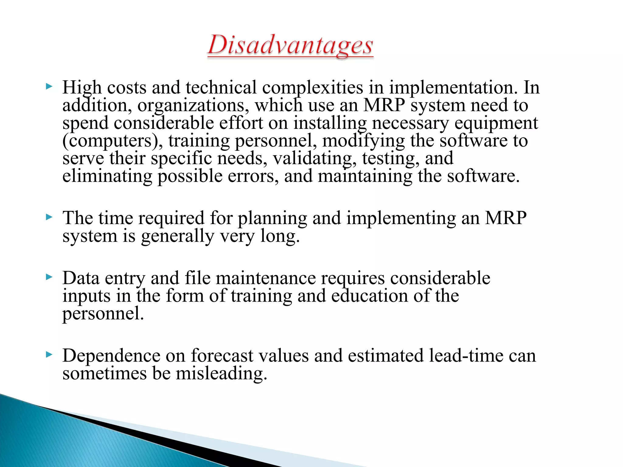  High costs and technical complexities in implementation. In
addition, organizations, which use an MRP system need to
spend considerable effort on installing necessary equipment
(computers), training personnel, modifying the software to
serve their specific needs, validating, testing, and
eliminating possible errors, and maintaining the software.
 The time required for planning and implementing an MRP
system is generally very long.
 Data entry and file maintenance requires considerable
inputs in the form of training and education of the
personnel.
 Dependence on forecast values and estimated lead-time can
sometimes be misleading.
 