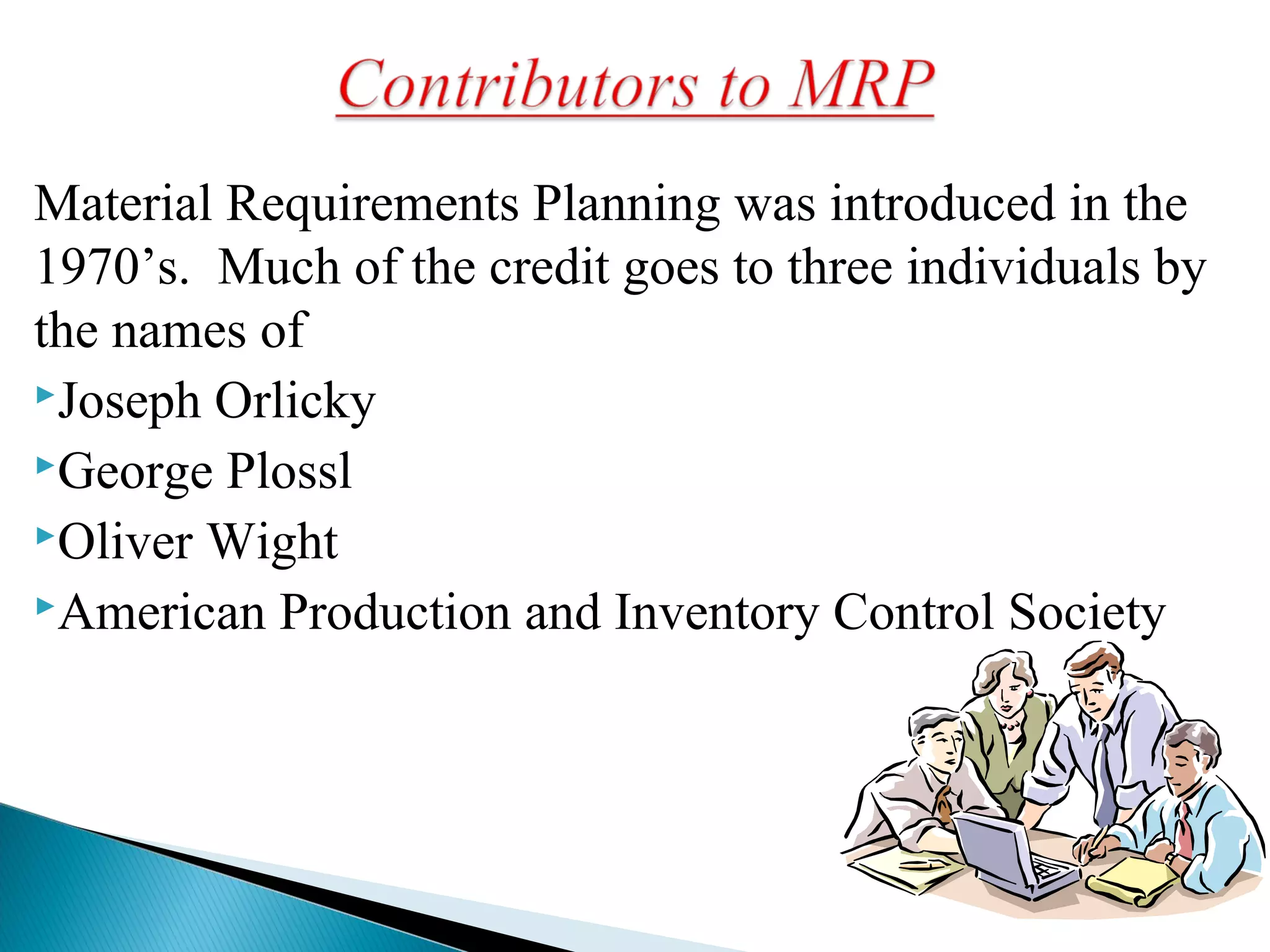 Material Requirements Planning was introduced in the
1970’s. Much of the credit goes to three individuals by
the names of
Joseph Orlicky
George Plossl
Oliver Wight
American Production and Inventory Control Society
 