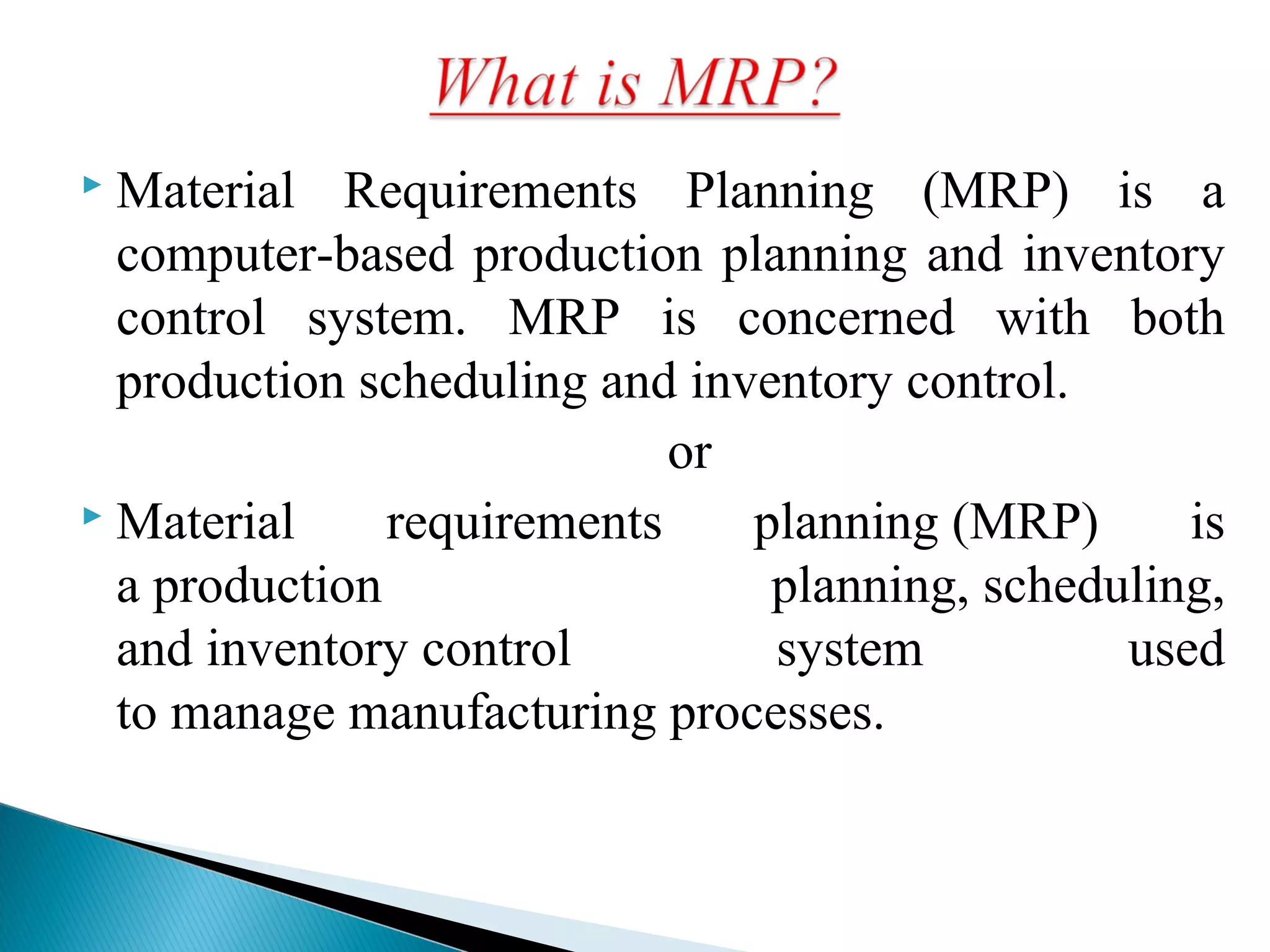  Material Requirements Planning (MRP) is a
computer-based production planning and inventory
control system. MRP is concerned with both
production scheduling and inventory control.
or
 Material requirements planning (MRP) is
a production planning, scheduling,
and inventory control system used
to manage manufacturing processes.
 