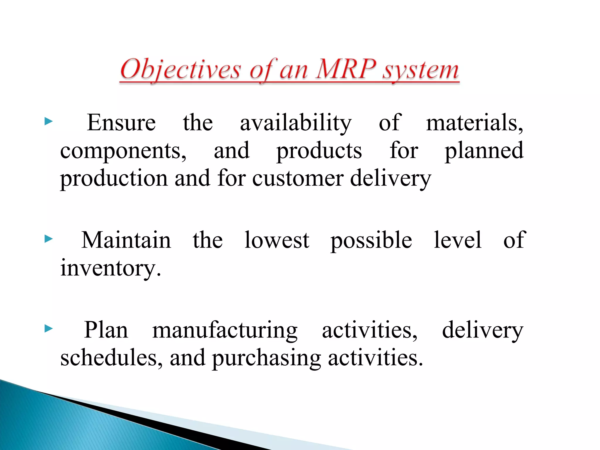  Ensure the availability of materials,
components, and products for planned
production and for customer delivery
 Maintain the lowest possible level of
inventory.
 Plan manufacturing activities, delivery
schedules, and purchasing activities.
 