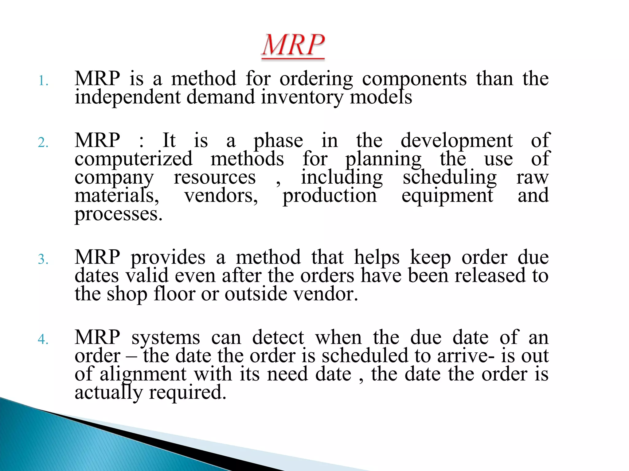 1. MRP is a method for ordering components than the
independent demand inventory models
2. MRP : It is a phase in the development of
computerized methods for planning the use of
company resources , including scheduling raw
materials, vendors, production equipment and
processes.
3. MRP provides a method that helps keep order due
dates valid even after the orders have been released to
the shop floor or outside vendor.
4. MRP systems can detect when the due date of an
order – the date the order is scheduled to arrive- is out
of alignment with its need date , the date the order is
actually required.
 
