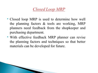  Closed loop MRP is used to determine how well
the planning factors & tools are working, MRP
planners need feedback from the shopkeeper and
purchasing department.
 With effective feedback MRP planner can revise
the planning factors and techniques so that better
materials can be developed for future.
 