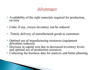  Availability of the right materials required for production,
on time
 Little, if any, excess inventory can be reduced
 Timely delivery of manufactured goods to customers
 Optimal use of manufacturing resources (equipment
downtime reduced)
 Decrease in capital cost due to decreased inventory levels
and optimal use of production resources
 Collecting the business data for analysis and better planning
 