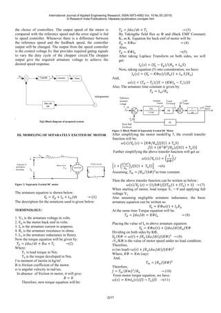 the choice of controllers. The output speed of the motor is
compared with the reference speed and the error signal is fed
to speed controller. Whenever there is a difference between
the reference speed and the feedback speed, the controller
output will be changed. The output from the speed controller
is the control voltage Ec that provides required gating signals
to vary the duty cycle of the chopper circuit.The chopper
output give the required armature voltage to achieve the
desired speed response.
.
Fig1:Block diagram of proposed system.
III. MODELING OF SEPARATELY EXCITED DC MOTOR
Figure 2: Separately Excited DC motor
The armature equation is shown below:
The description for the notations used is given below:
TERMINOLOGY:
1. VA is the armature voltage in volts.
2. Eg is the motor back emf in volts.
3. Ia is the armature current in amperes.
4. Ra is the armature resistance in ohms.
5. La is the armature inductance in Henry.
Now the torque equation will be given by:
(2)
Where:
TL is load torque in Nm.
Td is the torque developed in Nm.
J is moment of inertia in kg/m².
B is friction coefficient of the motor.
ω is angular velocity in rad/sec.
In absence of friction in motor, it will give:
Therefore, new torque equation will be:
(3)
By Takingthe field flux as Φ and (Back EMF Constant)
Kv as K. Equation for back emf of motor will be:
(4)
Also,
(5)
After taking Laplace Transform on both sides, we will
get:
Now, taking equation (5) into consideration, we have:
And,
Also, The armature time constant is given by:
Figure 3: Block Model of Separately Excited DC Motor
After simplifying the motor modelFig 3, the overall transfer
function will be:
Further simplifying the above transfer function will get as:
(6)
Assuming, as time constant.
Then the above transfer function can be written as below:
(7)
When starting of motor, load torque TL = 0 and applying full
voltage Va
Also assuming negligible armature inductance, the basic
armature equation can be written as:
At the same time Torque equation will be:
(8)
Placing the value of Ia in above armature equation:
Dividing on both sides by KΦ,
(9)
-Va/KΦ is the value of motor speed under no load condition.
Therefore,
ω (no load)=
Where, (say)
And,
Therefore,
(10)
From motor torque equation, we have:
(11)
International Journal of Applied Engineering Research, ISSN 0973-4562 Vol. 10 No.55 (2015)
© Research India Publications; httpwww.ripublication.comijaer.htm
2217
 