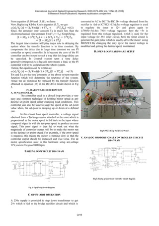 From equation (5.10) and (5.11), we have:
Now, Replacing KΦ by Km in equation (5.7), we get:
(12)
Since, the armature time constant Ta is much less than the
electromechanical time constant Tm (Ta<< Tm) Simplifying,
The largest time constant will play major role in delaying the
system when the transfer function is in time constant. By
compensate the delay due to large time constant we use PI
controller as speed controller. It is because the zero of the PI
controller can be chosen in such a way that this large delay can
be cancelled. In Control system term a time delay
generallycorresponds to a lag and zero means a lead, so the PI
controller will try to compensate the whole system.
Hence, the equation can be written as:
(13)
Tm and Ta are the time constants of the above system transfer
function which will determine the response of the system.
Hence the dc motorcan be replaced by the transfer function
obtained in equation (13) in the DC drive model shown in Fig
3.
IV. HARDWARE DESCRIPTION
A. FUNDAMENTAL
The controller used in a closed loop provides a very
easy and common technique of keeping motor speed at any
desired set-point speed under changing load conditions. This
controller can also be used to keep the speed at the set-point
value when, the set-point is ramping up or down at a defined
rate.
In this closed loop speed controller, a voltage signal
obtained from a Tacho-generator attached to the rotor which is
proportional to the motor speed is fed back to the input where
compared signal is with the set-point speed to produce an error
signal. This error signal is then fed to work out what the
magnitude of controller output will be to make the motor run
at the desired set-point speed. For example, if the error speed
is negative, this means the motor is running slow so that the
controller output should be increased and vice-versa. The dc
motor specification used in this hardware setup are,voltage
12V,current1A,speed14000rpm.
B.OPEN LOOPCIRCUIT DIAGRAM
Fig 4: Open loop circuit diagram
C .OPEN LOOP OPERATION
A 230v supply is provided to step down transformer to get
24v which is fed to the bridge rectifier circuit and which is
converted to AC to DC.The DC 24v voltage obtained from the
rectifier is fed to IC7812(+12v),this voltage regulator is used
to regulate the input to 12v and given again to
ic7805(+5v).this 7805 voltage regulator, here the +5v is
regulated from this voltage regulated. which is used for the
input voltage for 555 timer circuit, here the timer circuit is
generate the gate pulse which is used to drive the motor using
MOSFET.By changing the duty cycle the motor voltage is
modified and getting the desired speed is obtained.
D.OPEN LOOP HARDWARE SETUP
Fig 5: Open Loop Hardware Model
V. ANALOG PROPORTIONAL CONTROLLER CIRCUIT
DIAGRAM
Fig 6:Analog proportional controller circuit diagram
International Journal of Applied Engineering Research, ISSN 0973-4562 Vol. 10 No.55 (2015)
© Research India Publications; httpwww.ripublication.comijaer.htm
2218
 