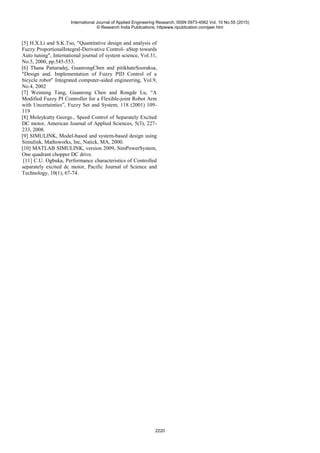 [5] H.X.Li and S.K.Tso, "Quantitative design and analysis of
Fuzzy ProportionalIntegral-Derivative Control- aStep towards
Auto tuning", International journal of system science, Vol.31,
No.5, 2000, pp.545-553.
[6] Thana Pattaradej, GuanrongChen and pitikhateSooraksa,
"Design and. Implementation of Fuzzy PID Control of a
bicycle robot" Integrated computer-aided engineering, Vol.9,
No.4, 2002
[7] Weiming Tang, Guanrong Chen and Rongde Lu, “A
Modified Fuzzy PI Controller for a Flexible-joint Robot Arm
with Uncertainties”, Fuzzy Set and System, 118 (2001) 109-
119
[8] Moleykutty George., Speed Control of Separately Excited
DC motor, American Journal of Applied Sciences, 5(3), 227-
233, 2008.
[9] SIMULINK, Model-based and system-based design using
Simulink, Mathsworks, Inc, Natick, MA, 2000.
[10] MATLAB SIMULINK, version 2009, SimPowerSystem,
One quadrant chopper DC drive.
[11] C.U. Ogbuka, Performance characteristics of Controlled
separately excited dc motor, Pacific Journal of Science and
Technology, 10(1), 67-74.
International Journal of Applied Engineering Research, ISSN 0973-4562 Vol. 10 No.55 (2015)
© Research India Publications; httpwww.ripublication.comijaer.htm
2220
 
