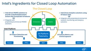 Intel's Ingredients for Closed Loop Automation
 Intel driven Analytics solutions using
IA feature data
OR
 Integrate with proprietary/commercial
network monitoring and analytics
solutionsOrchestration
IA Platform
Telemetry
Analytics
 Intel driven MANO solutions to
provide scale/heal/placement
actions that incorporate IA features
OR
 Integrate with
proprietary/commercial MANO
solutions
IA Feature Metrics and
Events Exposure
IA Feature Detection and
Provisioning
Power PMU RDT RAS Other…
The Closed Loop
Intel Platform
 
