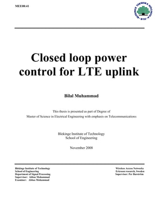 MEE08:41
Closed loop power
control for LTE uplink
Bilal Muhammad
This thesis is presented as part of Degree of
Master of Science in Electrical Engineering with emphasis on Telecommunications
Blekinge Institute of Technology
School of Engineering
November 2008
Department of Signal Processing Supervisor: Per Burström
Supervisor: Abbas Mohammad
Examiner: Abbas Mohammad
School of Engineering Ericsson research, Sweden
Blekinge Institute of Technology Wireless Access Networks
 