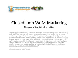 Closed loop WoM MarketingThe cost effective alternative "Before if you were making a product, the right business strategy was to put 70% of your attention, energy, and dollars into shouting about a product, and 30% into making a great product. So you could win with a mediocre product, if you were a good enough marketer. That is getting harder to do. The balance of power is shifting toward consumers and away from companies...the individual is empowered... The right way to respond to this if you are a company is to put the vast majority of your energy, attention and dollars into building a great product or service and put a smaller amount into shouting about it, marketing it. If I build a great product or service, my customers will tell each other.“  Jeff Besos, Founder & CEO of Amazon 