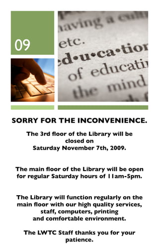 09



SORRY FOR THE INCONVENIENCE.
   The 3rd ﬂoor of the Library will be
               closed on
    Saturday November 7th, 2009.


The main ﬂoor of the Library will be open
for regular Saturday hours of 11am-5pm.


The Library will function regularly on the
main ﬂoor with our high quality services,
       staff, computers, printing
     and comfortable environment.

  The LWTC Staff thanks you for your
             patience.
 