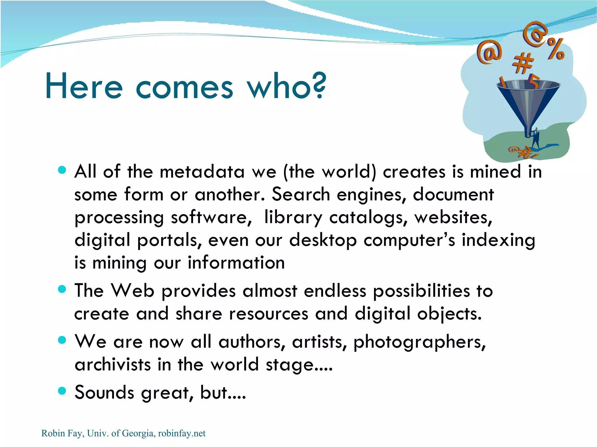 Here comes who?
    All of the metadata we (the world) creates is mined in
     some form or another. Search engines, document
     processing software, library catalogs, websites,
     digital portals, even our desktop computer’s indexing
     is mining our information
    The Web provides almost endless possibilities to
     create and share resources and digital objects.
    We are now all authors, artists, photographers,
     archivists in the world stage....
    Sounds great, but....
Robin Fay, Univ. of Georgia, robinfay.net
 