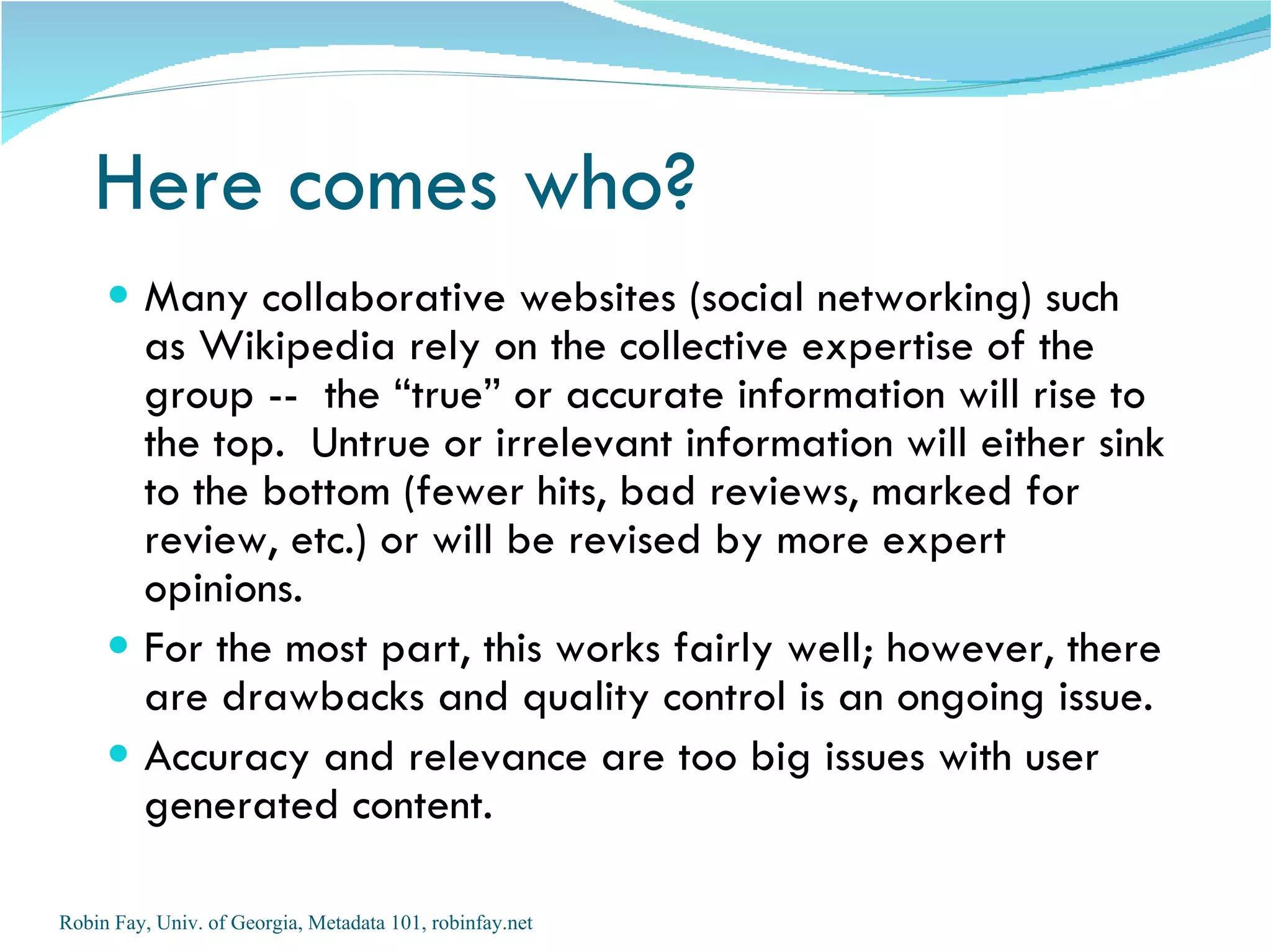 Here comes who?
      Many collaborative websites (social networking) such
       as Wikipedia rely on the collective expertise of the
       group -- the “true” or accurate information will rise to
       the top. Untrue or irrelevant information will either sink
       to the bottom (fewer hits, bad reviews, marked for
       review, etc.) or will be revised by more expert
       opinions.
      For the most part, this works fairly well; however, there
       are drawbacks and quality control is an ongoing issue.
      Accuracy and relevance are too big issues with user
       generated content.

Robin Fay, Univ. of Georgia, Metadata 101, robinfay.net
 