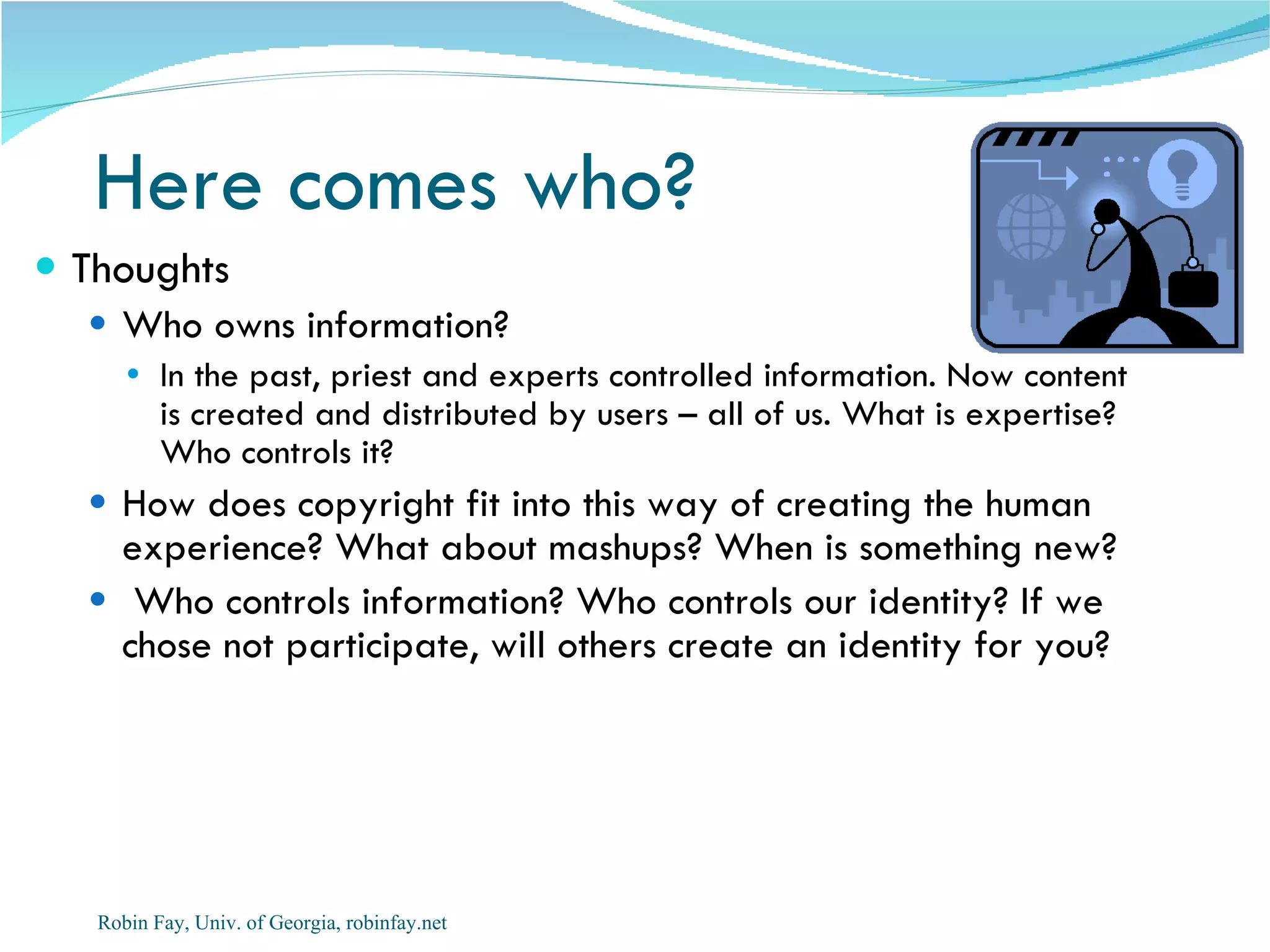 Here comes who?
 Thoughts
   Who owns information?
     In the past, priest and experts controlled information. Now content
      is created and distributed by users – all of us. What is expertise?
      Who controls it?
   How does copyright fit into this way of creating the human
    experience? What about mashups? When is something new?
   Who controls information? Who controls our identity? If we
    chose not participate, will others create an identity for you?




   Robin Fay, Univ. of Georgia, robinfay.net
 