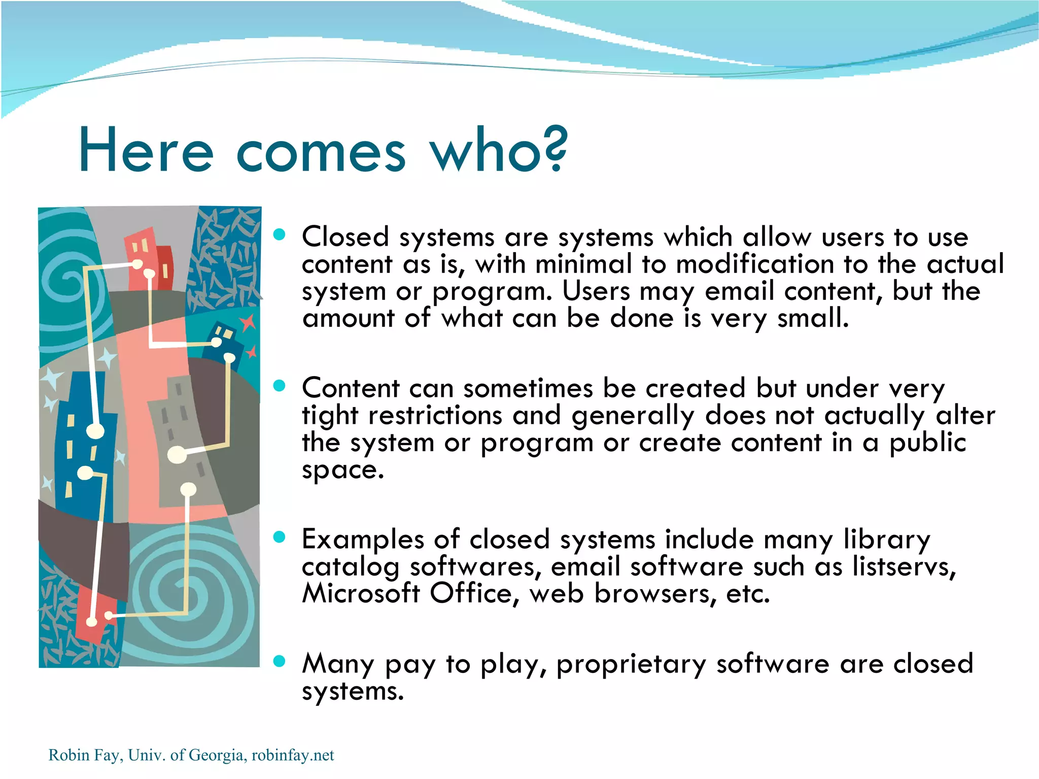 Here comes who?
                                Closed systems are systems which allow users to use
                                    content as is, with minimal to modification to the actual
                                    system or program. Users may email content, but the
                                    amount of what can be done is very small.

                                Content can sometimes be created but under very
                                    tight restrictions and generally does not actually alter
                                    the system or program or create content in a public
                                    space.

                                Examples of closed systems include many library
                                    catalog softwares, email software such as listservs,
                                    Microsoft Office, web browsers, etc.

                                Many pay to play, proprietary software are closed
                                    systems.
Robin Fay, Univ. of Georgia, robinfay.net
 