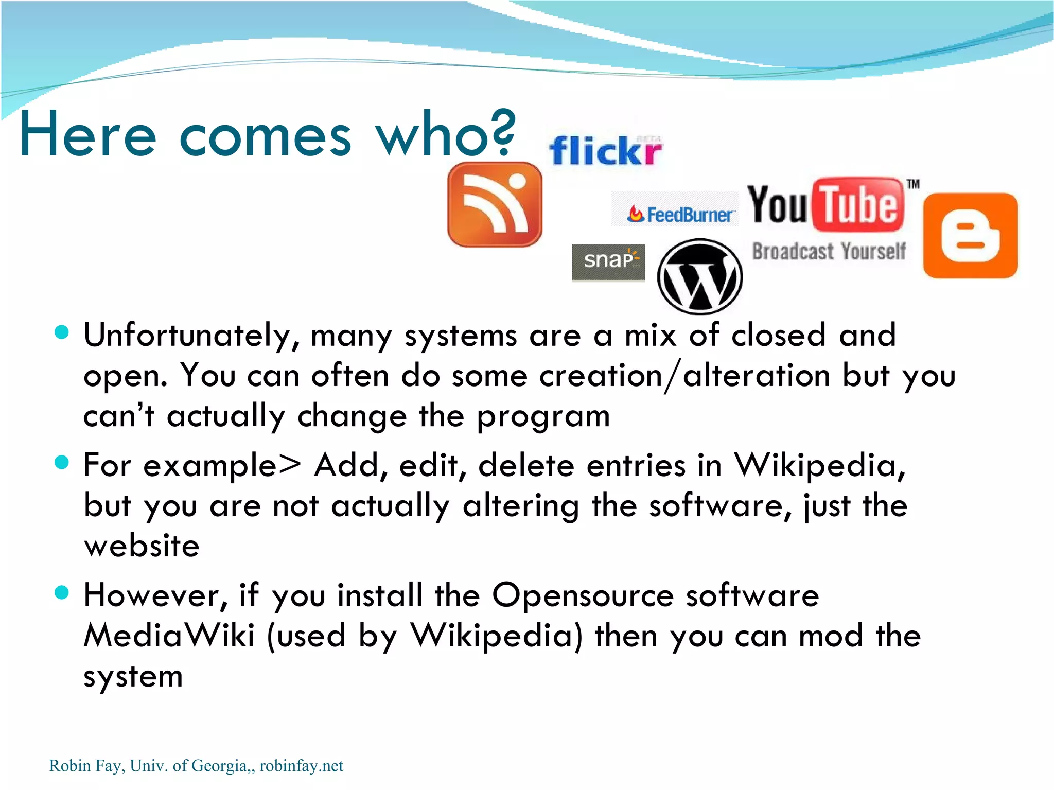 Here comes who?

  Unfortunately, many systems are a mix of closed and
   open. You can often do some creation/alteration but you
   can’t actually change the program
  For example> Add, edit, delete entries in Wikipedia,
   but you are not actually altering the software, just the
   website
  However, if you install the Opensource software
   MediaWiki (used by Wikipedia) then you can mod the
   system

Robin Fay, Univ. of Georgia,, robinfay.net
 