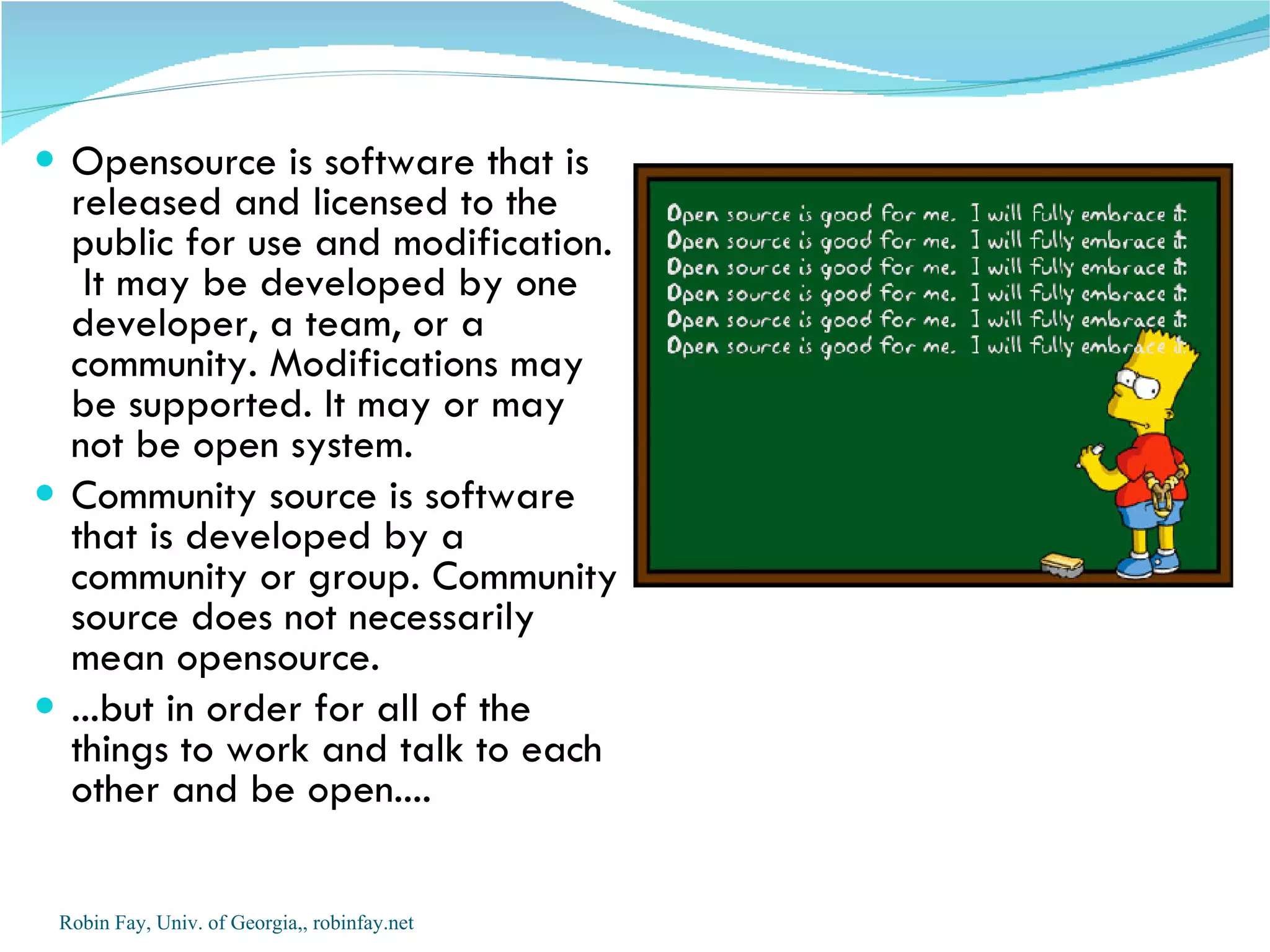  Opensource is software that is
  released and licensed to the
  public for use and modification.
   It may be developed by one
  developer, a team, or a
  community. Modifications may
  be supported. It may or may
  not be open system.
 Community source is software
  that is developed by a
  community or group. Community
  source does not necessarily
  mean opensource.
 ...but in order for all of the
  things to work and talk to each
  other and be open....

 Robin Fay, Univ. of Georgia,, robinfay.net
 