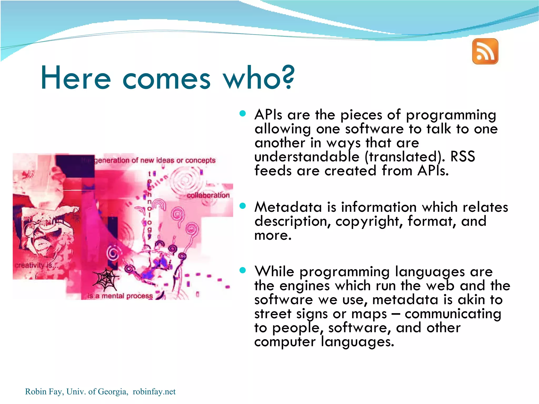 Here comes who?
                                             APIs are the pieces of programming
                                              allowing one software to talk to one
                                              another in ways that are
                                              understandable (translated). RSS
                                              feeds are created from APIs.

                                             Metadata is information which relates
                                              description, copyright, format, and
                                              more.

                                             While programming languages are
                                              the engines which run the web and the
                                              software we use, metadata is akin to
                                              street signs or maps – communicating
                                              to people, software, and other
                                              computer languages.

Robin Fay, Univ. of Georgia, robinfay.net
 