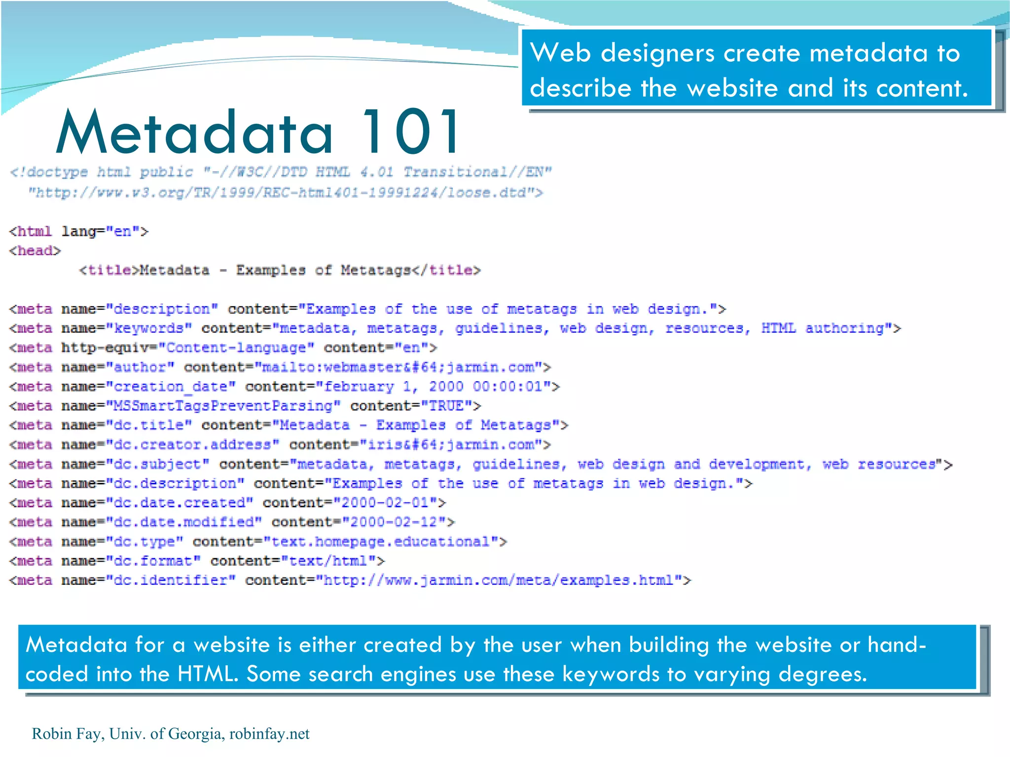 Web designers create metadata to
                                                describe the website and its content.
   Metadata 101




Metadata for a website is either created by the user when building the website or hand-
coded into the HTML. Some search engines use these keywords to varying degrees.

Robin Fay, Univ. of Georgia, robinfay.net
 