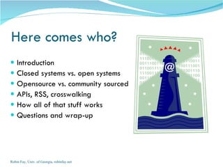 Here comes who?
   Introduction
   Closed systems vs. open systems
   Opensource vs. community sourced
   APIs, RSS, crosswalking
   How all of that stuff works
   Questions and wrap-up




Robin Fay, Univ. of Georgia, robinfay.net
 