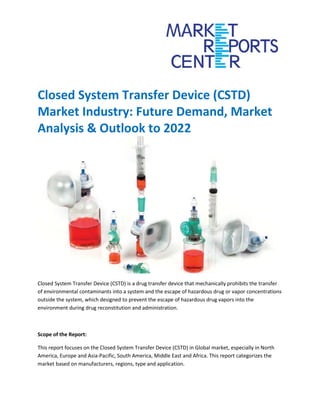 Closed System Transfer Device (CSTD)
Market Industry: Future Demand, Market
Analysis & Outlook to 2022
Closed System Transfer Device (CSTD) is a drug transfer device that mechanically prohibits the transfer
of environmental contaminants into a system and the escape of hazardous drug or vapor concentrations
outside the system, which designed to prevent the escape of hazardous drug vapors into the
environment during drug reconstitution and administration.
Scope of the Report:
This report focuses on the Closed System Transfer Device (CSTD) in Global market, especially in North
America, Europe and Asia-Pacific, South America, Middle East and Africa. This report categorizes the
market based on manufacturers, regions, type and application.
 