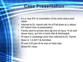 Case Presentation
• 6 y.o. boy K/C of coarctation of the aorta status post
repair
• referred to Dr. Hamdi with Hx of Fall down to Lt elbow
9/7 before time of presentation.
• Family went to private clinic @ time of injury  Dx soft
tissue injury, put him in back slab & discharged.
• Pt seen in cardiology clinic then referred to Dr. Hamdi.
• Seen in 1-2-2011 & Admitted.
• Pt was C/O pain & he was on back slap.
• Distal NV intact.
 