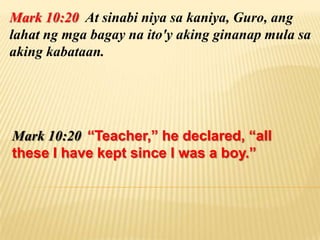 Mark 10:20 At sinabi niya sa kaniya, Guro, ang
lahat ng mga bagay na ito'y aking ginanap mula sa
aking kabataan.




Mark 10:20 “Teacher,” he declared, “all
these I have kept since I was a boy.”
 