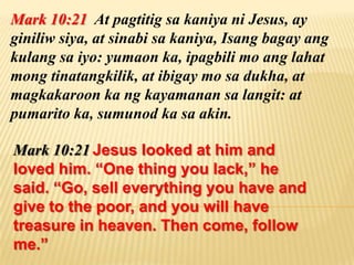 Mark 10:21 At pagtitig sa kaniya ni Jesus, ay
giniliw siya, at sinabi sa kaniya, Isang bagay ang
kulang sa iyo: yumaon ka, ipagbili mo ang lahat
mong tinatangkilik, at ibigay mo sa dukha, at
magkakaroon ka ng kayamanan sa langit: at
pumarito ka, sumunod ka sa akin.

Mark 10:21 Jesus looked at him and
loved him. “One thing you lack,” he
said. “Go, sell everything you have and
give to the poor, and you will have
treasure in heaven. Then come, follow
me.”
 