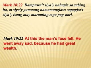 Mark 10:22 Datapuwa't siya'y nahapis sa sabing
ito, at siya'y yumaong namamanglaw: sapagka't
siya'y isang may maraming mga pag-aari.




Mark 10:22 At this the man’s face fell. He
went away sad, because he had great
wealth.
 