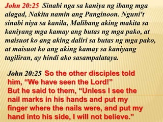 John 20:25 Sinabi nga sa kaniya ng ibang mga
alagad, Nakita namin ang Panginoon. Nguni't
sinabi niya sa kanila, Malibang aking makita sa
kaniyang mga kamay ang butas ng mga pako, at
maisuot ko ang aking daliri sa butas ng mga pako,
at maisuot ko ang aking kamay sa kaniyang
tagiliran, ay hindi ako sasampalataya.

John 20:25 So the other disciples told
him, “We have seen the Lord!”
But he said to them, “Unless I see the
nail marks in his hands and put my
finger where the nails were, and put my
hand into his side, I will not believe.”
 