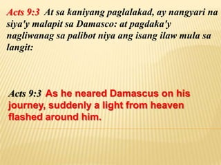 Acts 9:3 At sa kaniyang paglalakad, ay nangyari na
siya'y malapit sa Damasco: at pagdaka'y
nagliwanag sa palibot niya ang isang ilaw mula sa
langit:



Acts 9:3 As he neared Damascus on his
journey, suddenly a light from heaven
flashed around him.
 