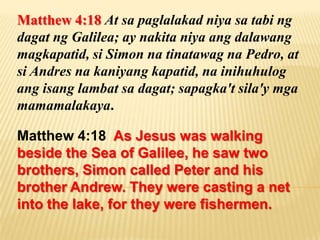 Matthew 4:18 At sa paglalakad niya sa tabi ng
dagat ng Galilea; ay nakita niya ang dalawang
magkapatid, si Simon na tinatawag na Pedro, at
si Andres na kaniyang kapatid, na inihuhulog
ang isang lambat sa dagat; sapagka't sila'y mga
mamamalakaya.

Matthew 4:18 As Jesus was walking
beside the Sea of Galilee, he saw two
brothers, Simon called Peter and his
brother Andrew. They were casting a net
into the lake, for they were fishermen.
 