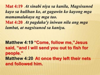 Mat 4:19 At sinabi niya sa kanila, Magsisunod
kayo sa hulihan ko, at gagawin ko kayong mga
mamamalakaya ng mga tao.
Mat 4:20 At pagdaka'y iniwan nila ang mga
lambat, at nagsisunod sa kaniya.


Matthew 4:19 “Come, follow me,”Jesus
said, “and I will send you out to fish for
people.”
Matthew 4:20 At once they left their nets
and followed him.
 