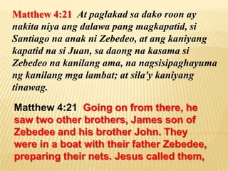 Matthew 4:21 At paglakad sa dako roon ay
nakita niya ang dalawa pang magkapatid, si
Santiago na anak ni Zebedeo, at ang kaniyang
kapatid na si Juan, sa daong na kasama si
Zebedeo na kanilang ama, na nagsisipaghayuma
ng kanilang mga lambat; at sila'y kaniyang
tinawag.

Matthew 4:21 Going on from there, he
saw two other brothers, James son of
Zebedee and his brother John. They
were in a boat with their father Zebedee,
preparing their nets. Jesus called them,
 