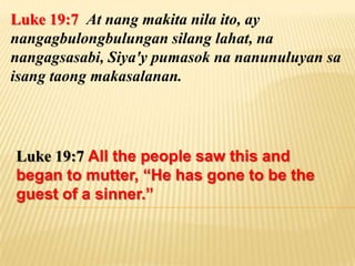 Luke 19:7 At nang makita nila ito, ay
nangagbulongbulungan silang lahat, na
nangagsasabi, Siya'y pumasok na nanunuluyan sa
isang taong makasalanan.




Luke 19:7 All the people saw this and
began to mutter, “He has gone to be the
guest of a sinner.”
 