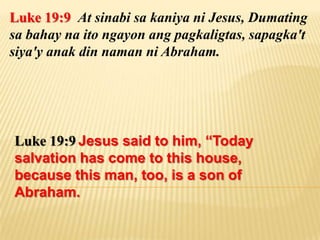Luke 19:9 At sinabi sa kaniya ni Jesus, Dumating
sa bahay na ito ngayon ang pagkaligtas, sapagka't
siya'y anak din naman ni Abraham.




Luke 19:9 Jesus said to him, “Today
salvation has come to this house,
because this man, too, is a son of
Abraham.
 