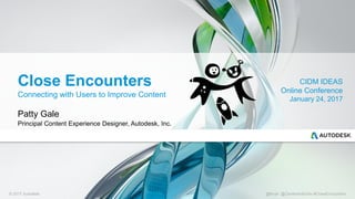 © 2017 Autodesk @tkrytr @Center4infoDev #CloseEncounters
Close Encounters
Connecting with Users to Improve Content
Patty Gale
Principal Content Experience Designer, Autodesk, Inc.
CIDM IDEAS
Online Conference
January 24, 2017
 