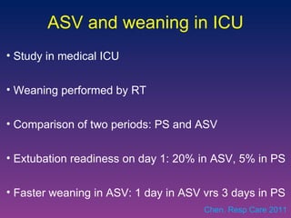 ASV and weaning in ICU Study in medical ICU  Weaning performed by RT Comparison of two periods: PS and ASV Extubation readiness on day 1: 20% in ASV, 5% in PS Faster weaning in ASV: 1 day in ASV vrs 3 days in PS Chen. Resp Care 2011 