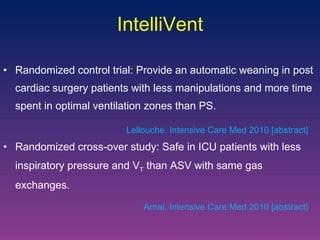 Randomized control trial: Provide an automatic weaning in post cardiac surgery patients with less manipulations and more time spent in optimal ventilation zones than PS.  Randomized cross-over study: Safe in ICU patients with less inspiratory pressure and V T  than ASV with same gas exchanges.  IntelliVent Arnal. Intensive Care Med 2010 [abstract] Lellouche. Intensive Care Med 2010 [abstract] 