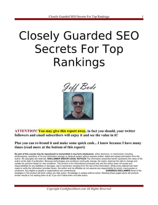 Closely Guarded SEO Secrets For Top Rankings                                                          1




    Closely Guarded SEO
       Secrets For Top
          Rankings




ATTENTION! You may give this report away, in fact you should, your twitter
followers and email subscribers will enjoy it and see the value in it!

Plus you can re-brand it and make some quick cash... I know because I have many
times (read more at the bottom of this report)
No part of this course may be reproduced or transmitted in any form whatsoever, either electronic, or mechanical, including
photocopying, recording, or by any information storage or retrieval system without express written, dated and signed permission from the
author. All copyrights are reserved. DISCLAIMER AND/OR LEGAL NOTICES The information presented herein represents the views of the
author at the date of publication. Because technologies and conditions continually change, the author reserves the right to change and
update his opinions based on new conditions. This product is for informational purposes only and the author does not accept any
responsibilities for any liabilities or damages, real or perceived, resulting from the use of this information. While every attempt has been
made to verify the information provided herein, the author and his affiliates do not assume any responsibility for errors, inaccuracies or
omissions. Any slights to people or organizations are unintentional.                                      EARNINGS DISCLAIMER None of the
strategies in this product will work unless you take action. Knowledge is useless without action. Reading these pages alone will produce
similar results to not reading them at all, if you don’t follow them and take action.




                                   Copyright CashQuickStart.com All Rights Reserved
 