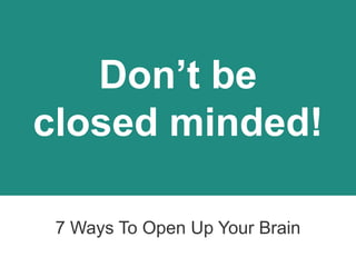 Don’t be
closed minded!
7 Ways To Open Up Your Brain
 