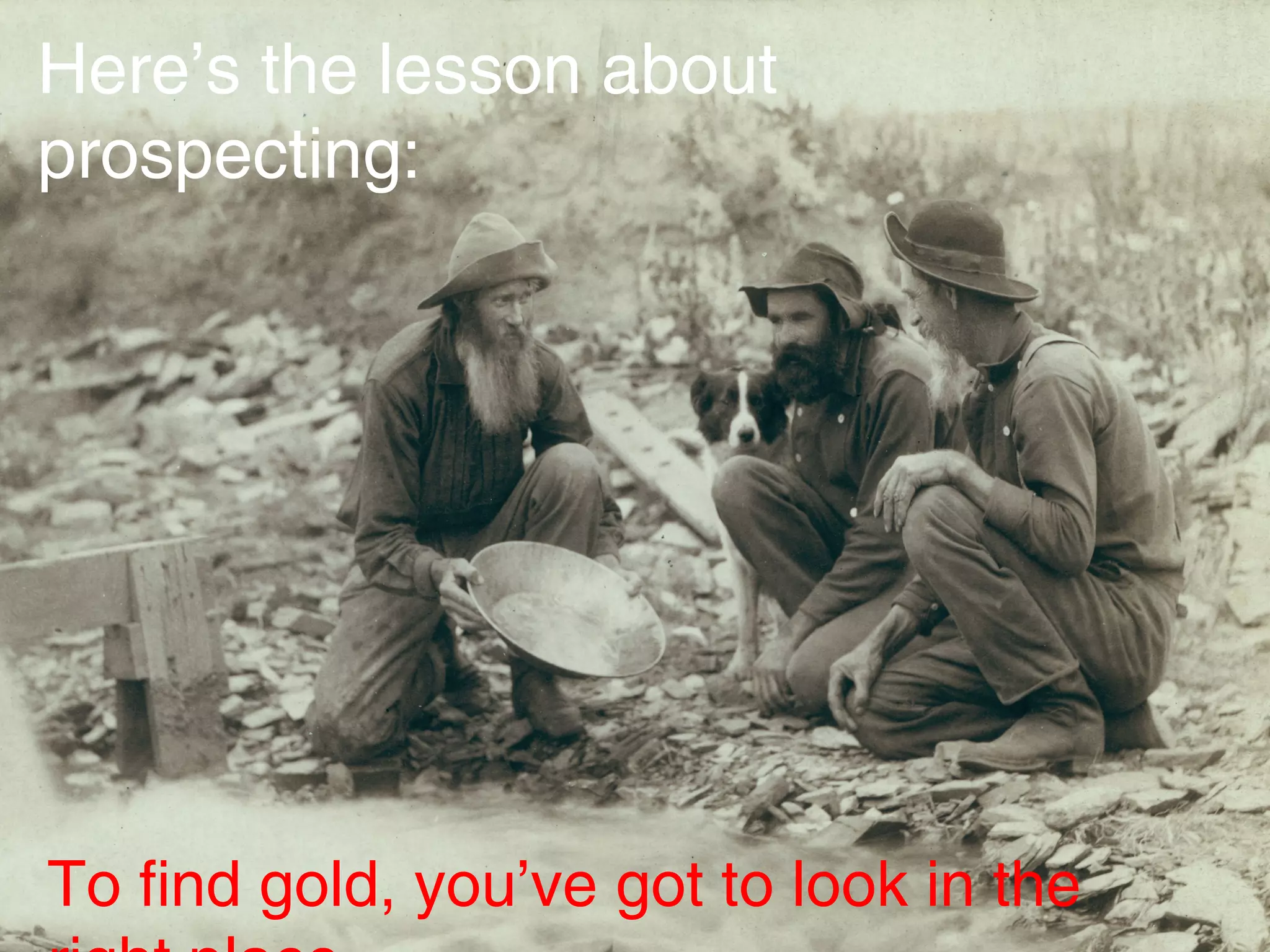 What is prospecting?
WORKBOO
K P11
"Prospecting is defined as any activity or conversation you engage
in to position yourself in front of a prospect with the intention to
inquire, assess, discover, and educate so that you can determine
whether there's a fit and a relationship that's worth pursuing which
can then lead to presenting your product or service in order to
earn your prospect's business."
Here’s the lesson about
prospecting:
To find gold, you’ve got to look in the
 