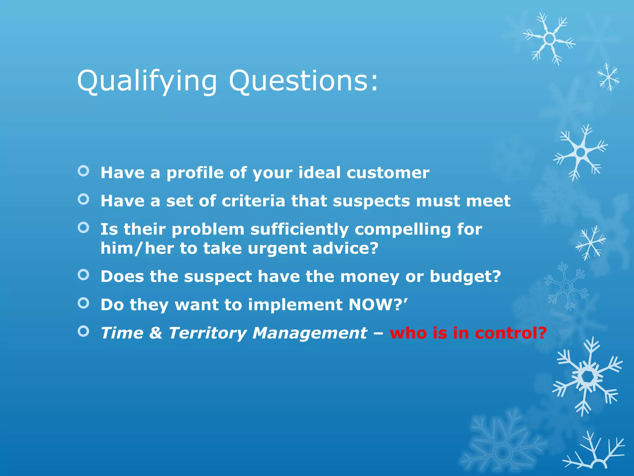 Qualifying Questions:
 Have a profile of your ideal customer
 Have a set of criteria that suspects must meet
 Is their problem sufficiently compelling for
him/her to take urgent advice?
 Does the suspect have the money or budget?
 Do they want to implement NOW?’
 Time & Territory Management – who is in control?
 
