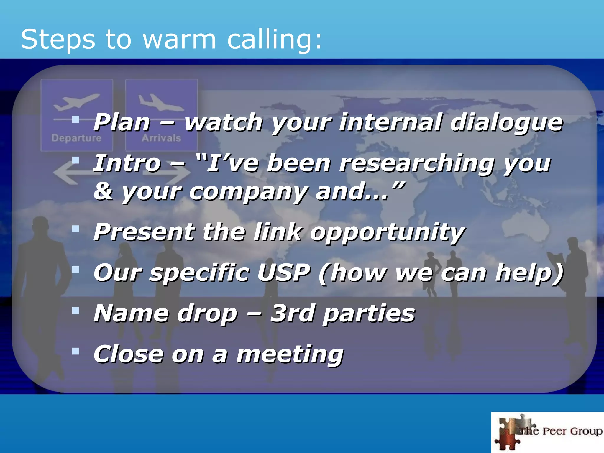 Steps to warm calling:
 Plan – watch your internal dialoguePlan – watch your internal dialogue
 Intro – “I’ve been researching youIntro – “I’ve been researching you
& your company and…”& your company and…”
 Present the link opportunityPresent the link opportunity
 Our specific USP (how we can help)Our specific USP (how we can help)
 Name drop – 3rd partiesName drop – 3rd parties
 Close on a meetingClose on a meeting
 